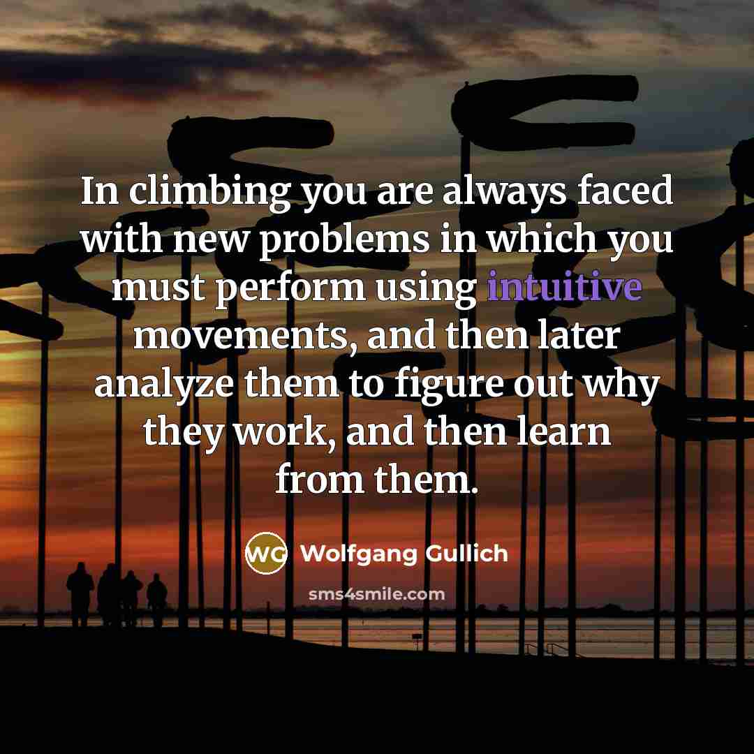 “In climbing you are always faced with new problems in which you must perform using intuitive movements, and then later analyze them to figure out why they work, and then learn from them.” quote by Wolfgang Gullich