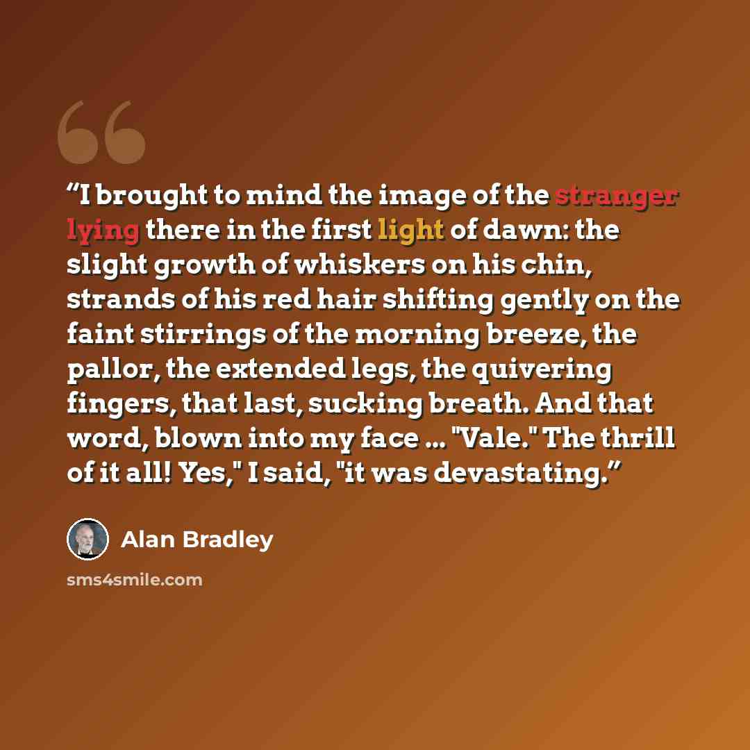 “I brought to mind the image of the stranger lying there in the first light of dawn: the slight growth of whiskers on his chin, strands of his red hair shifting gently on the faint stirrings of the morning breeze, the pallor, the extended legs, the quivering fingers, that last, sucking breath. And…” quote by Alan Bradley