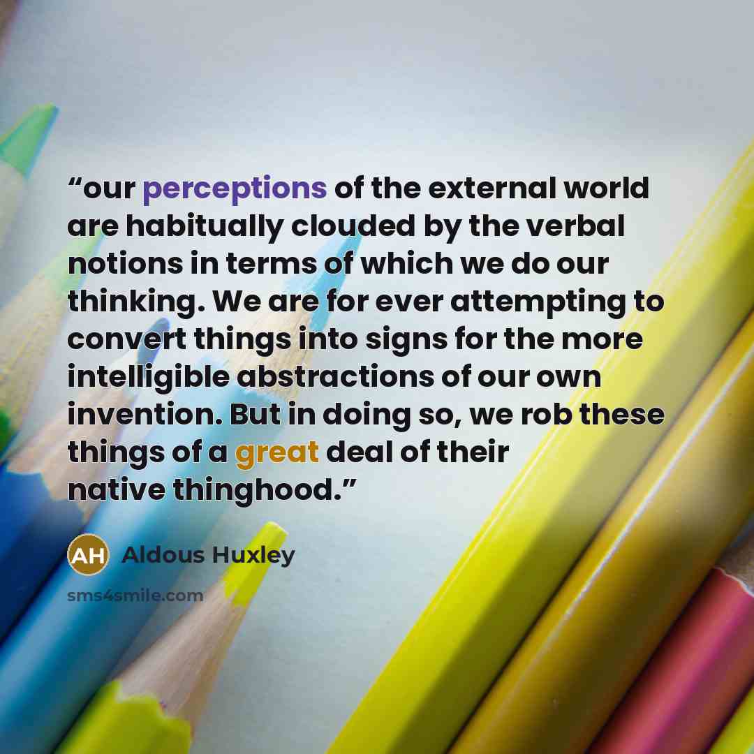 “our perceptions of the external world are habitually clouded by the verbal notions in terms of which we do our thinking. We are for ever attempting to convert things into signs for the more intelligible abstractions of our own invention. But in doing so, we rob these things of a great deal of…” quote by Aldous Huxley