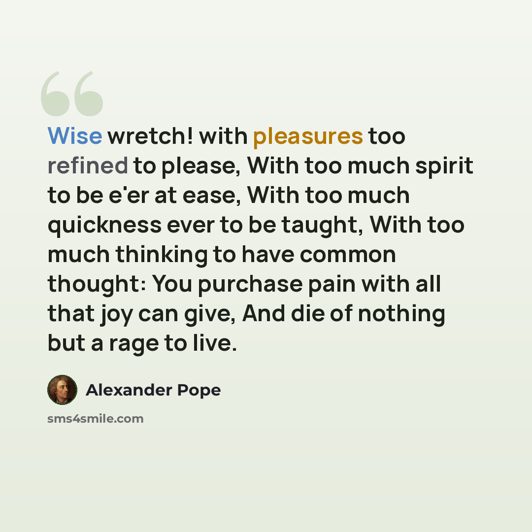 “Wise wretch! with pleasures too refined to please, With too much spirit to be e'er at ease, With too much quickness ever to be taught, With too much thinking to have common thought: You purchase pain with all that joy can give, And die of nothing but a rage to live.” quote by Alexander Pope