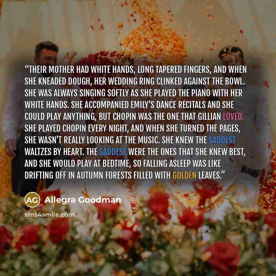 “Their mother had white hands, long tapered fingers, and when she kneaded dough, her wedding ring clinked against the bowl. She was always singing softly as she played the piano with her white hands. She accompanied Emily's dance recitals and she could play anything, but Chopin was the one that…” quote by Allegra Goodman