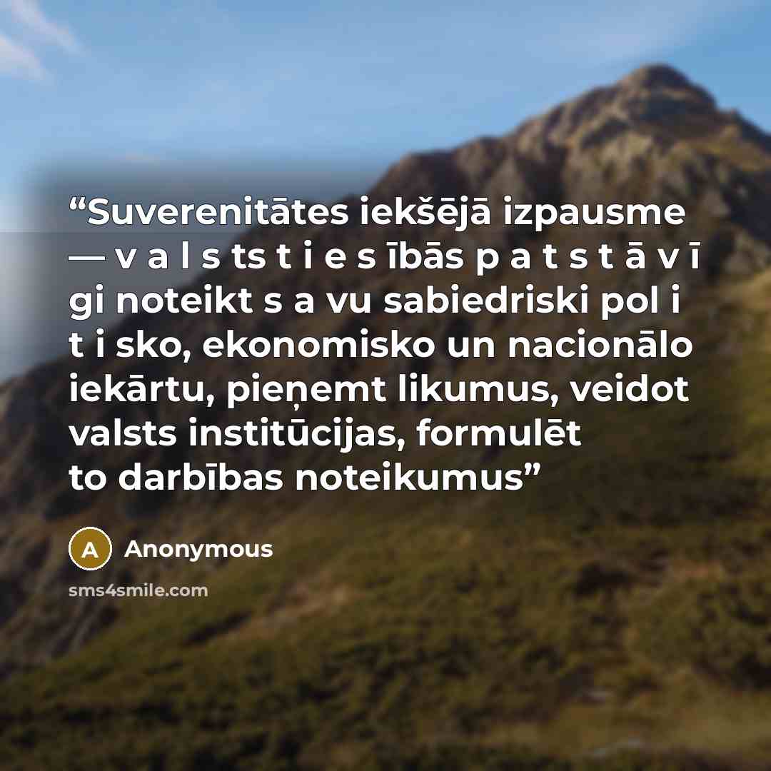 “Suverenitātes iekšējā izpausme — v a l s ts t i e s ībās p a t s t ā v ī gi noteikt s a vu sabiedriski pol i t i sko, ekonomisko un nacionālo iekārtu, pieņemt likumus, veidot valsts institūcijas, formulēt to darbības noteikumus” quote by Anonymous