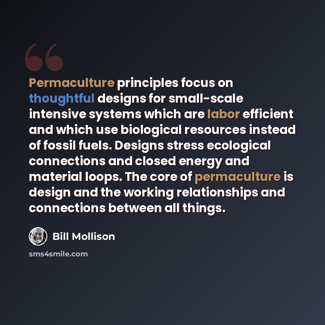 “Permaculture principles focus on thoughtful designs for small-scale intensive systems which are labor efficient and which use biological resources instead of fossil fuels. Designs stress ecological connections and closed energy and material loops. The core of permaculture is design and the working…” quote by Bill Mollison
