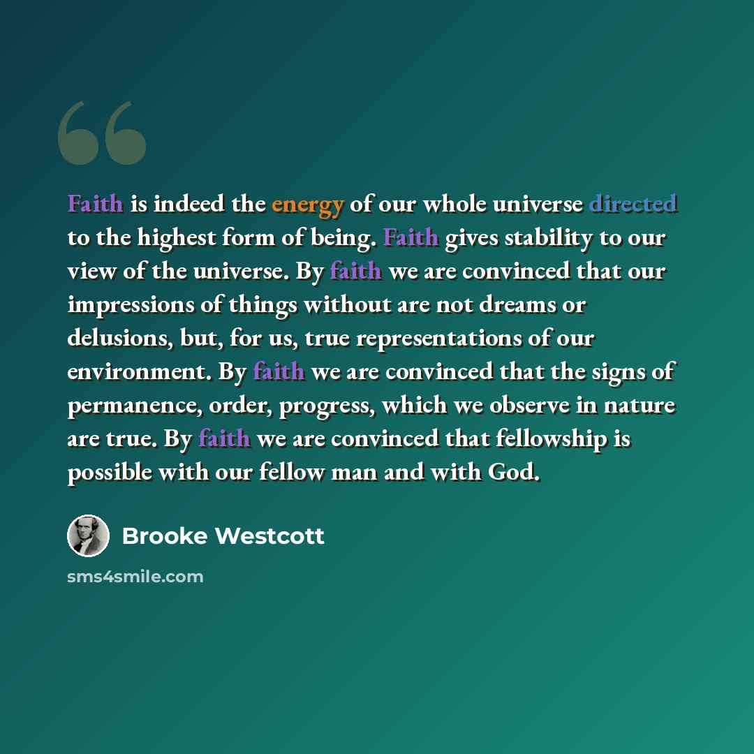 “Faith is indeed the energy of our whole universe directed to the highest form of being. Faith gives stability to our view of the universe. By faith we are convinced that our impressions of things without are not dreams or delusions, but, for us, true representations of our environment. By faith we…” quote by Brooke Westcott