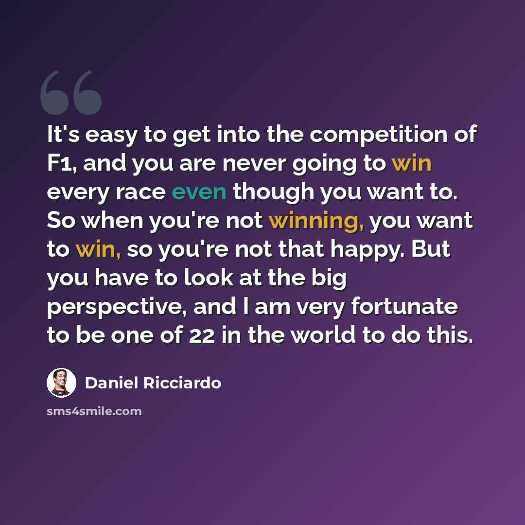“It's easy to get into the competition of F1, and you are never going to win every race even though you want to. So when you're not winning, you want to win, so you're not that happy. But you have to look at the big perspective, and I am very fortunate to be one of 22 in the world to do this.” quote by Daniel Ricciardo