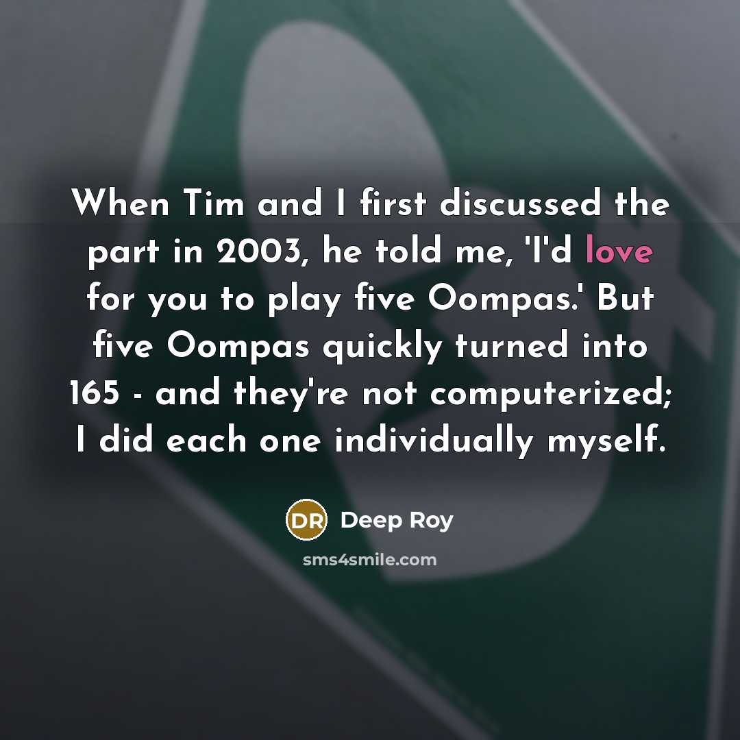 “When Tim and I first discussed the part in 2003, he told me, 'I'd love for you to play five Oompas.' But five Oompas quickly turned into 165 - and they're not computerized; I did each one individually myself.” quote by Deep Roy