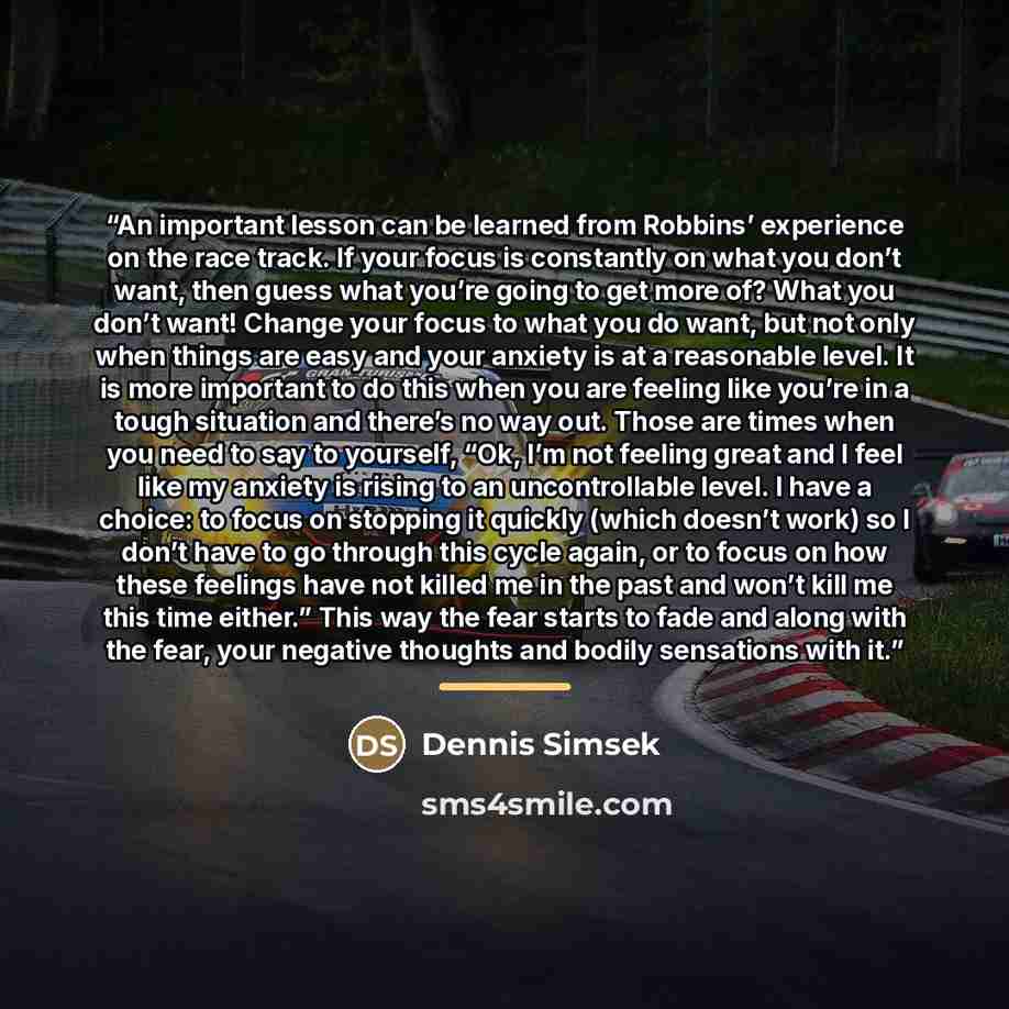 “An important lesson can be learned from Robbins’ experience on the race track. If your focus is constantly on what you don’t want, then guess what you’re going to get more of? What you don’t want! Change your focus to what you do want, but not only when things are easy and your anxiety is at a…” quote by Dennis Simsek