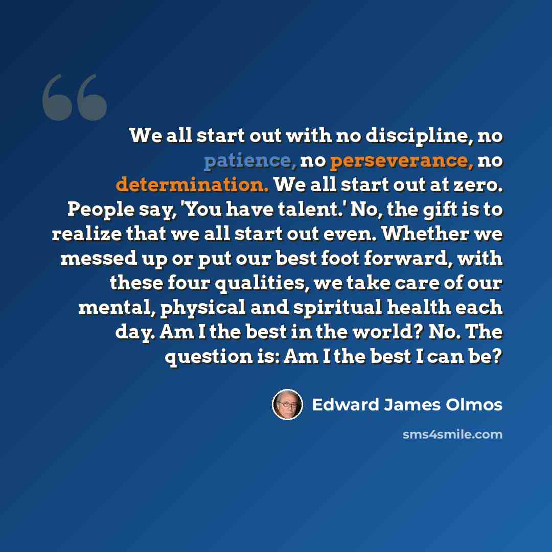 “We all start out with no discipline, no patience, no perseverance, no determination. We all start out at zero. People say, 'You have talent.' No, the gift is to realize that we all start out even. Whether we messed up or put our best foot forward, with these four qualities, we take care of our…” quote by Edward James Olmos