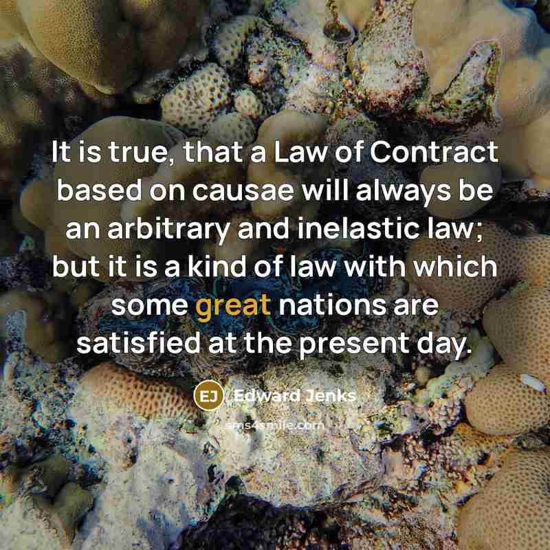 “It is true, that a Law of Contract based on causae will always be an arbitrary and inelastic law; but it is a kind of law with which some great nations are satisfied at the present day.” quote by Edward Jenks