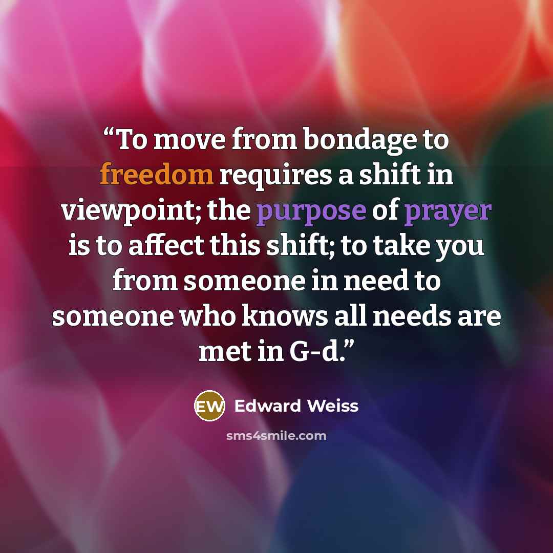 “To move from bondage to freedom requires a shift in viewpoint; the purpose of prayer is to affect this shift; to take you from someone in need to someone who knows all needs are met in G-d.” quote by Edward Weiss