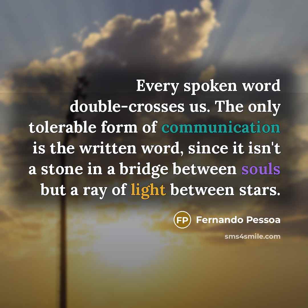 “Every spoken word double-crosses us. The only tolerable form of communication is the written word, since it isn't a stone in a bridge between souls but a ray of light between stars.” quote by Fernando Pessoa