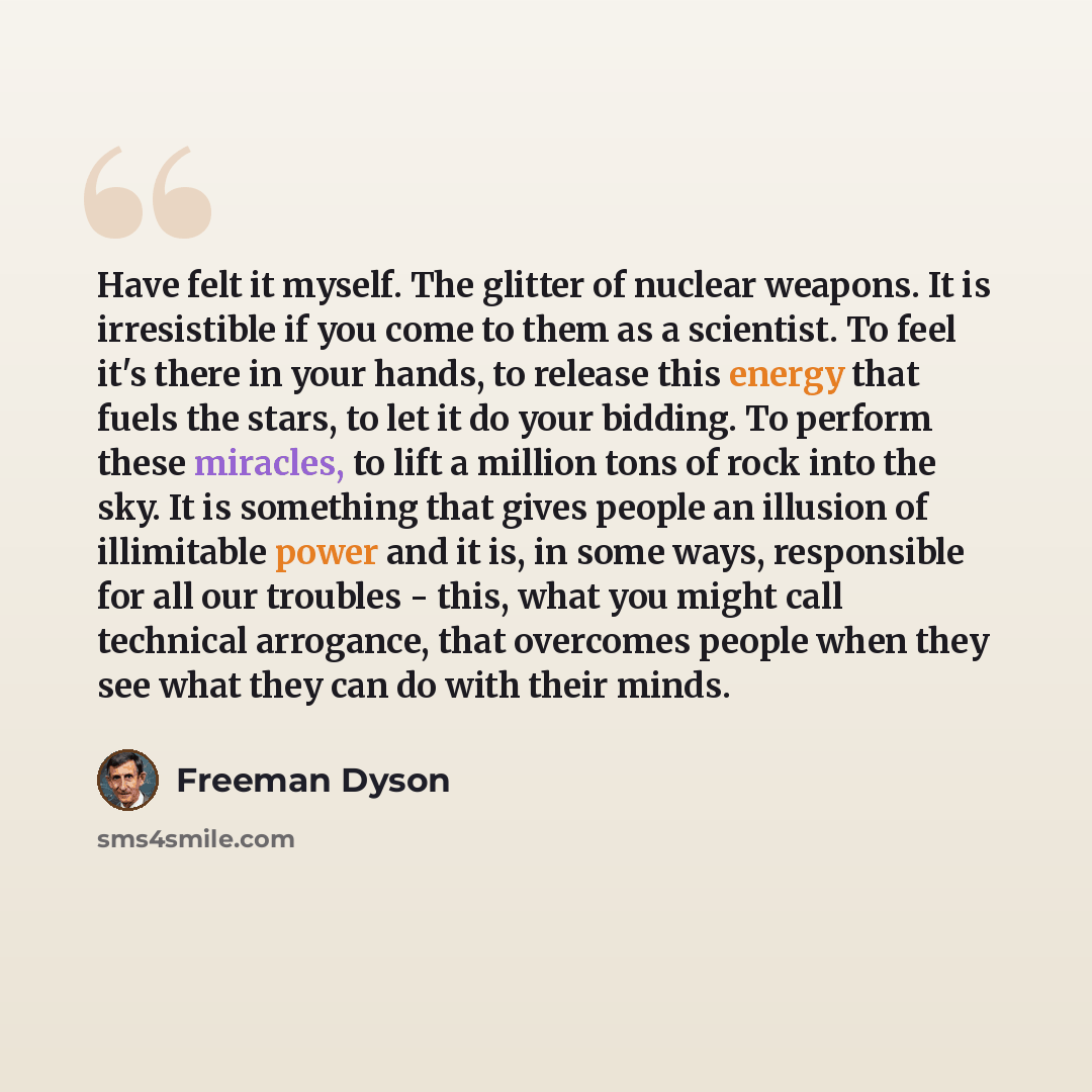 “Have felt it myself. The glitter of nuclear weapons. It is irresistible if you come to them as a scientist. To feel it's there in your hands, to release this energy that fuels the stars, to let it do your bidding. To perform these miracles, to lift a million tons of rock into the sky. It is…” quote by Freeman Dyson