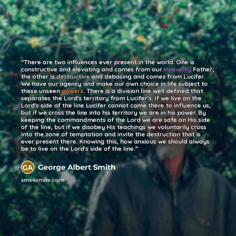 “There are two influences ever present in the world. One is constructive and elevating and comes from our Heavenly Father; the other is destructive and debasing and comes from Lucifer. We have our agency and make our own choice in life subject to these unseen powers. There is a division line well…” quote by George Albert Smith