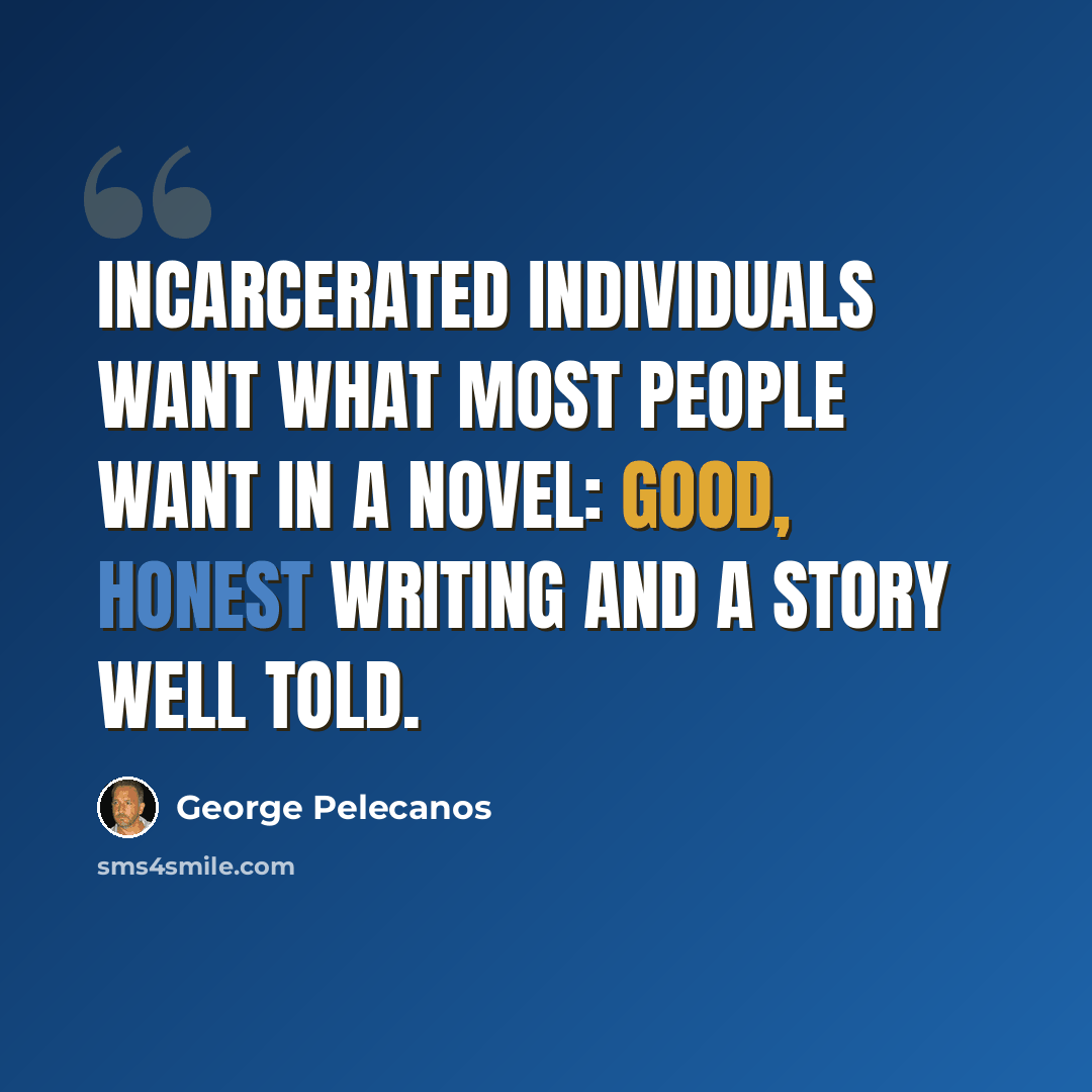 “Incarcerated individuals want what most people want in a novel: good, honest writing and a story well told.” quote by George Pelecanos