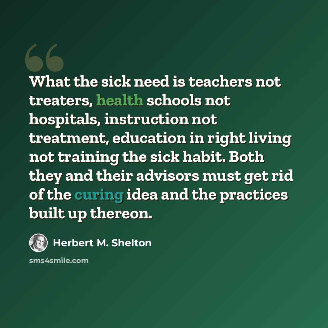 “What the sick need is teachers not treaters, health schools not hospitals, instruction not treatment, education in right living not training the sick habit. Both they and their advisors must get rid of the curing idea and the practices built up thereon.” quote by Herbert M. Shelton