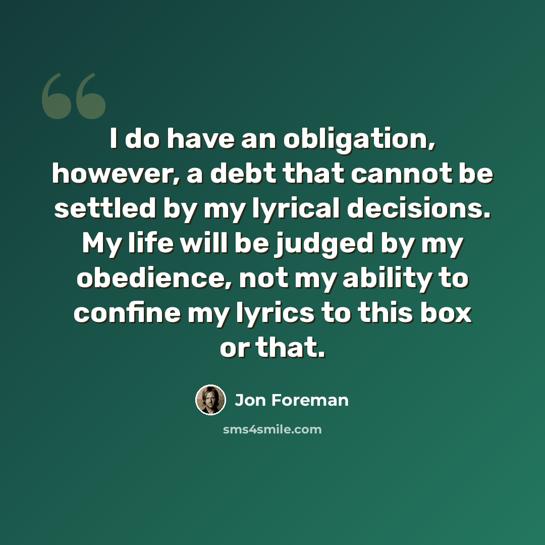 “I do have an obligation, however, a debt that cannot be settled by my lyrical decisions. My life will be judged by my obedience, not my ability to confine my lyrics to this box or that.” quote by Jon Foreman