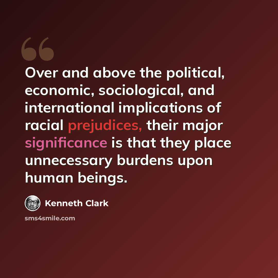 “Over and above the political, economic, sociological, and international implications of racial prejudices, their major significance is that they place unnecessary burdens upon human beings.” quote by Kenneth Clark