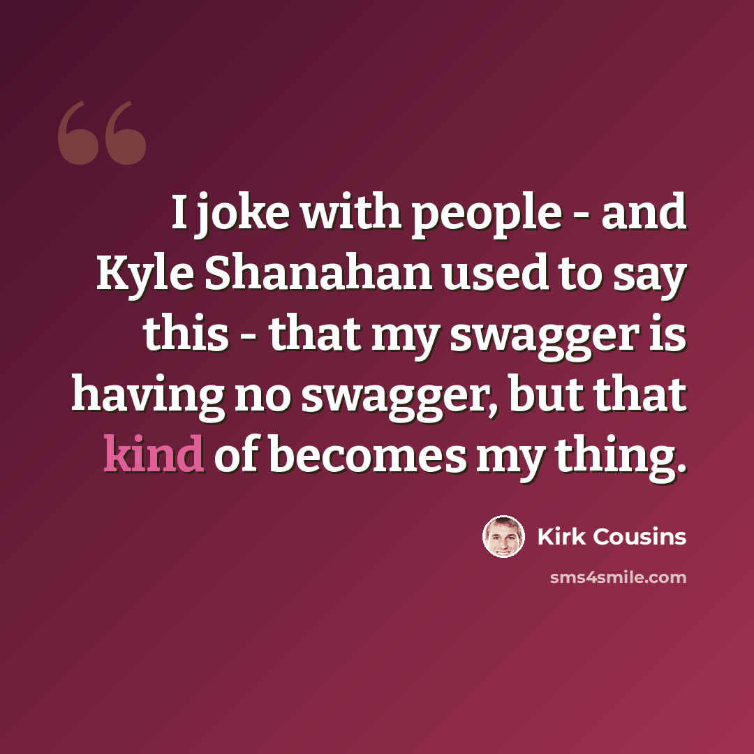 “I joke with people - and Kyle Shanahan used to say this - that my swagger is having no swagger, but that kind of becomes my thing.” quote by Kirk Cousins