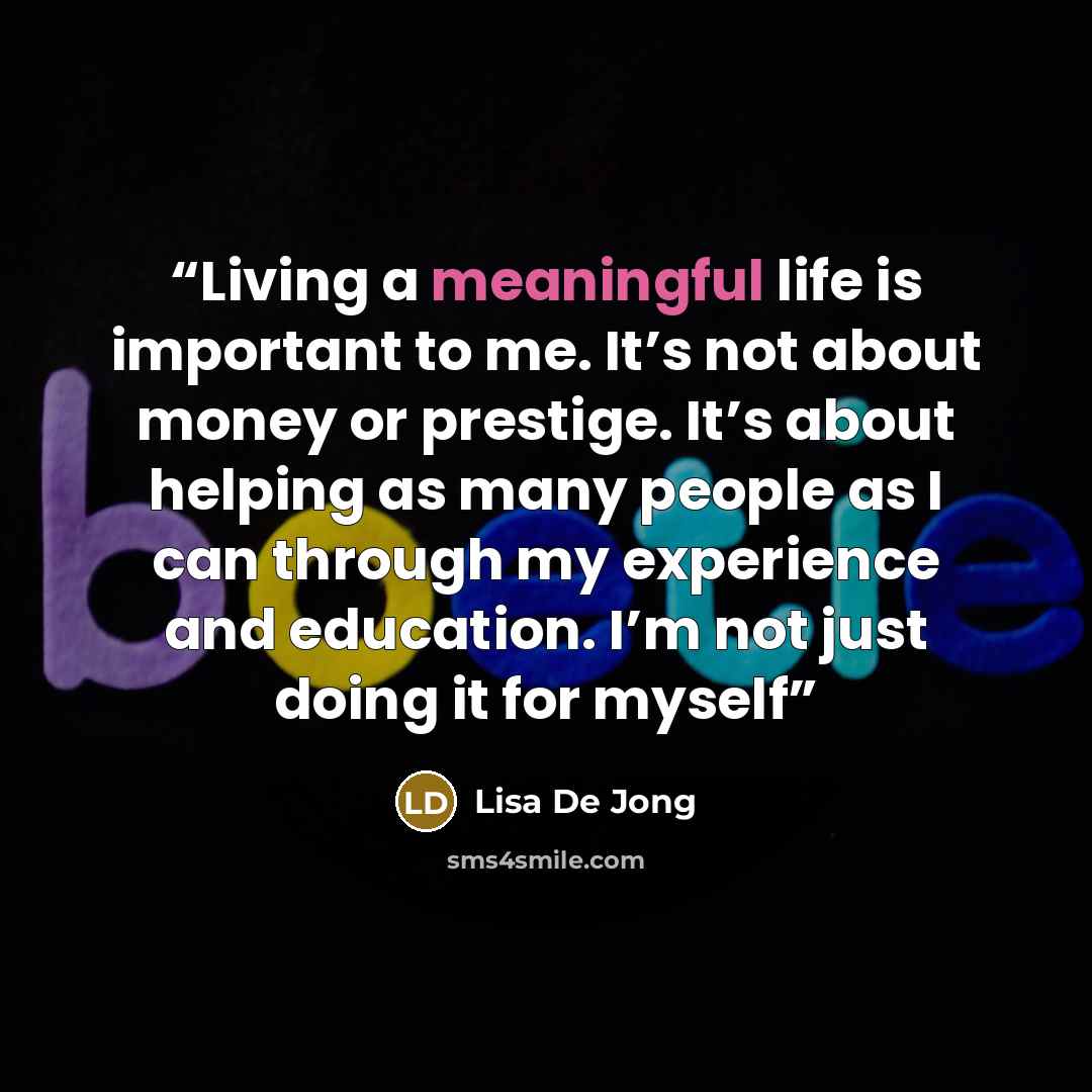 “Living a meaningful life is important to me. It’s not about money or prestige. It’s about helping as many people as I can through my experience and education. I’m not just doing it for myself” quote by Lisa De Jong