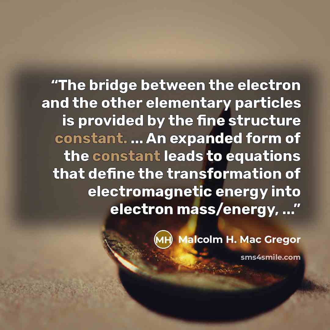 “The bridge between the electron and the other elementary particles is provided by the fine structure constant. ... An expanded form of the constant leads to equations that define the transformation of electromagnetic energy into electron mass/energy, ...” quote by Malcolm H. Mac Gregor