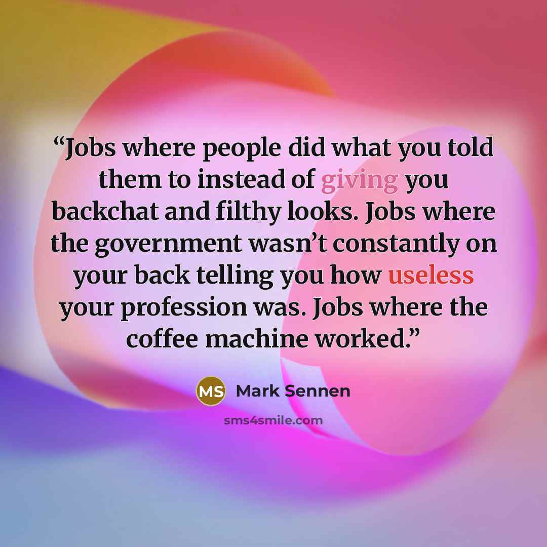 “Jobs where people did what you told them to instead of giving you backchat and filthy looks. Jobs where the government wasn’t constantly on your back telling you how useless your profession was. Jobs where the coffee machine worked.” quote by Mark Sennen