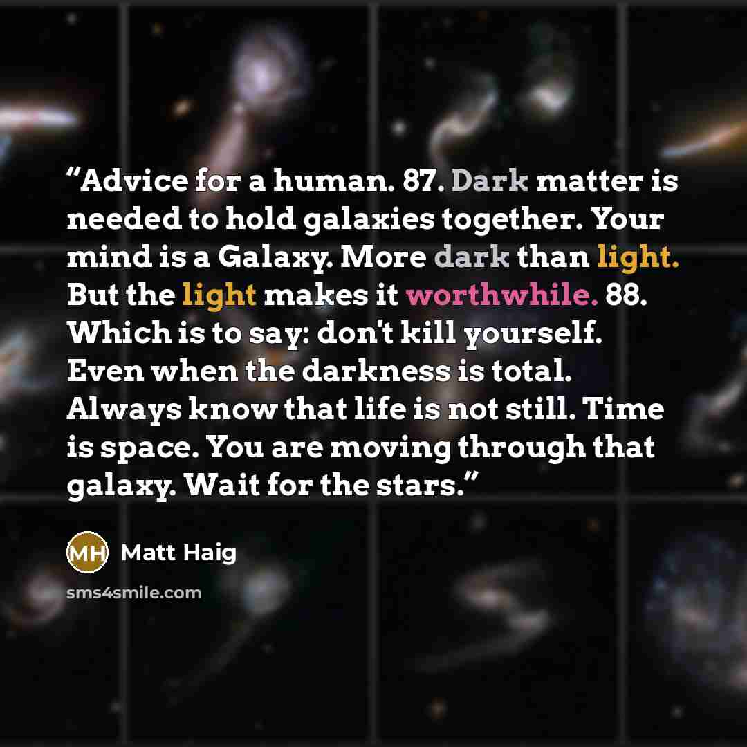 “Advice for a human. 87. Dark matter is needed to hold galaxies together. Your mind is a Galaxy. More dark than light. But the light makes it worthwhile. 88. Which is to say: don't kill yourself. Even when the darkness is total. Always know that life is not still. Time is space. You are moving…” quote by Matt Haig