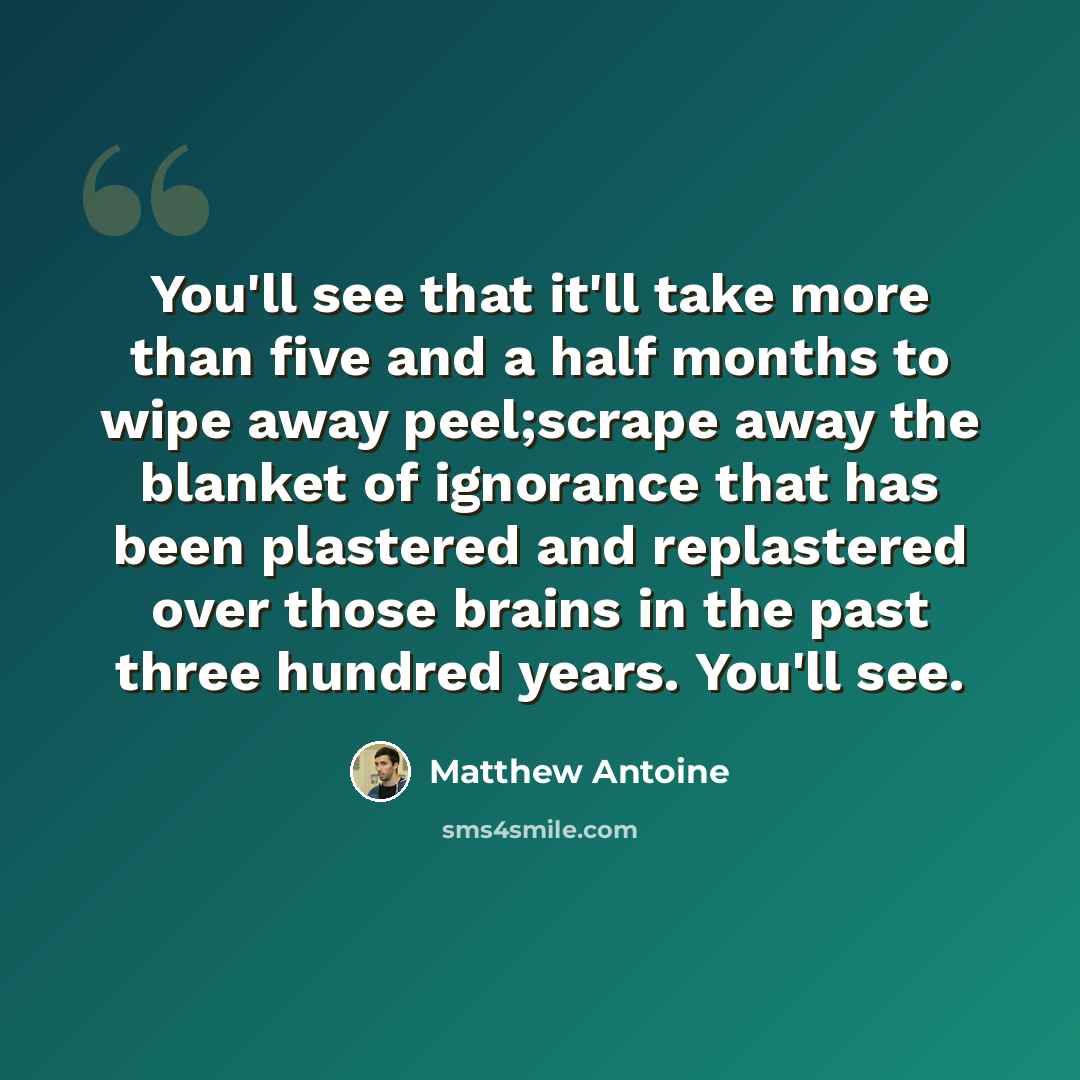 “You'll see that it'll take more than five and a half months to wipe away peel;scrape away the blanket of ignorance that has been plastered and replastered over those brains in the past three hundred years. You'll see.” quote by Matthew Antoine