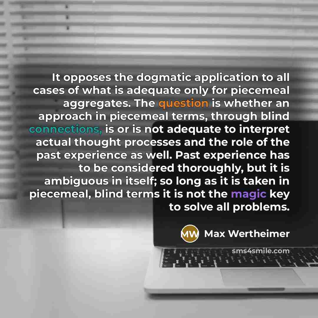 “It opposes the dogmatic application to all cases of what is adequate only for piecemeal aggregates. The question is whether an approach in piecemeal terms, through blind connections, is or is not adequate to interpret actual thought processes and the role of the past experience as well. Past…” quote by Max Wertheimer