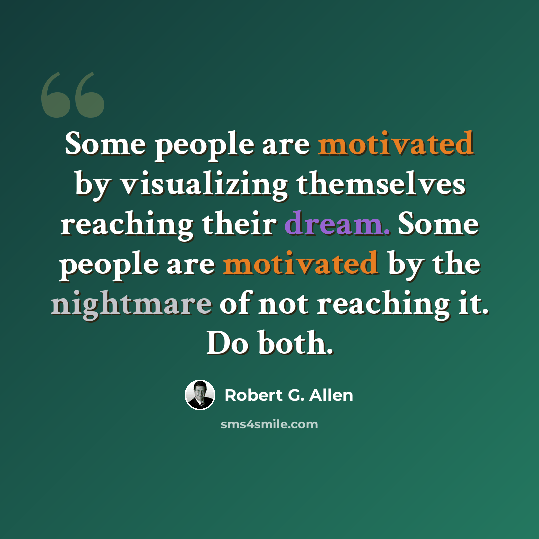 “Some people are motivated by visualizing themselves reaching their dream. Some people are motivated by the nightmare of not reaching it. Do both.” quote by Robert G. Allen