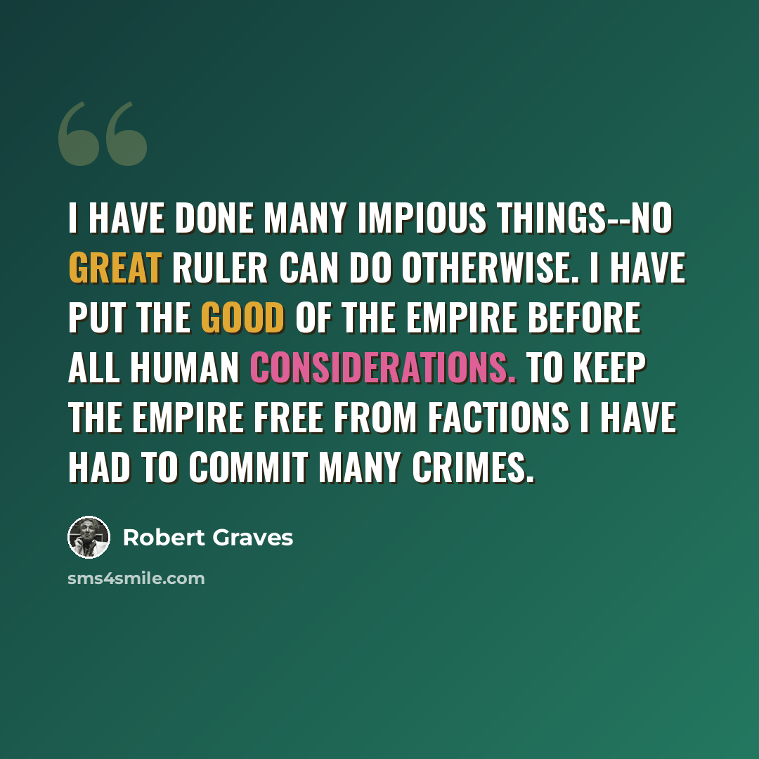 “I have done many impious things--no great ruler can do otherwise. I have put the good of the Empire before all human considerations. To keep the Empire free from factions I have had to commit many crimes.” quote by Robert Graves
