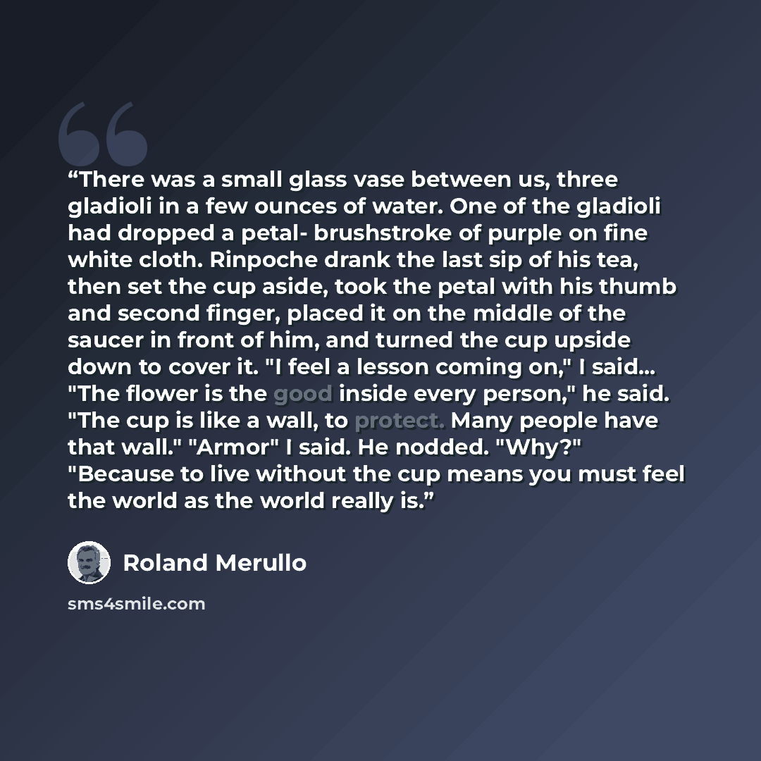 “There was a small glass vase between us, three gladioli in a few ounces of water. One of the gladioli had dropped a petal- brushstroke of purple on fine white cloth. Rinpoche drank the last sip of his tea, then set the cup aside, took the petal with his thumb and second finger, placed it on the…” quote by Roland Merullo