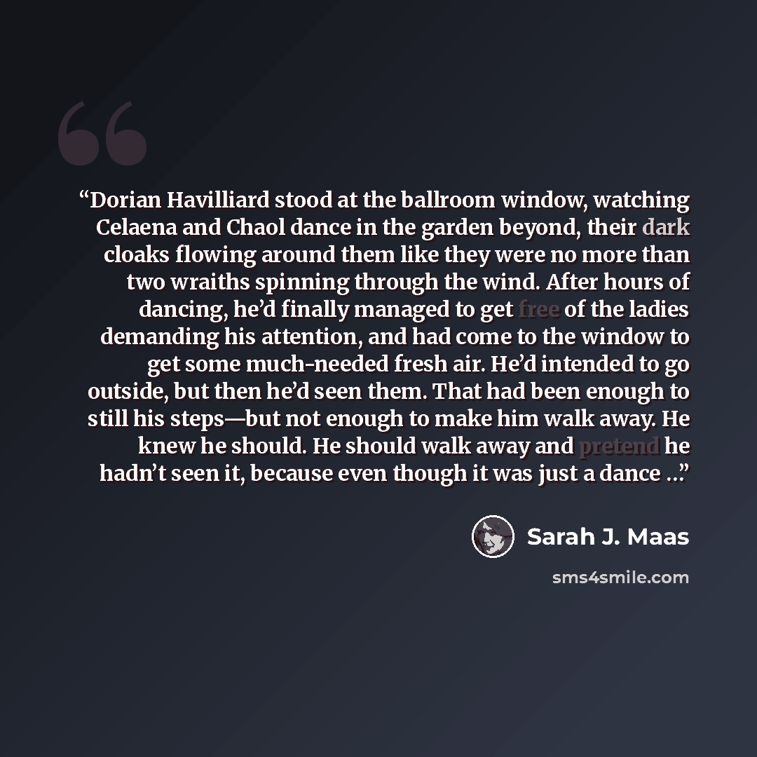 “Dorian Havilliard stood at the ballroom window, watching Celaena and Chaol dance in the garden beyond, their dark cloaks flowing around them like they were no more than two wraiths spinning through the wind. After hours of dancing, he’d finally managed to get free of the ladies demanding his…” quote by Sarah J. Maas
