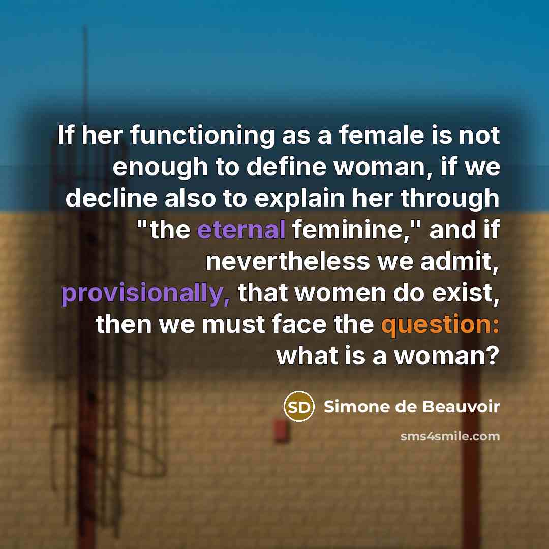 “If her functioning as a female is not enough to define woman, if we decline also to explain her through "the eternal feminine," and if nevertheless we admit, provisionally, that women do exist, then we must face the question: what is a woman?” quote by Simone de Beauvoir