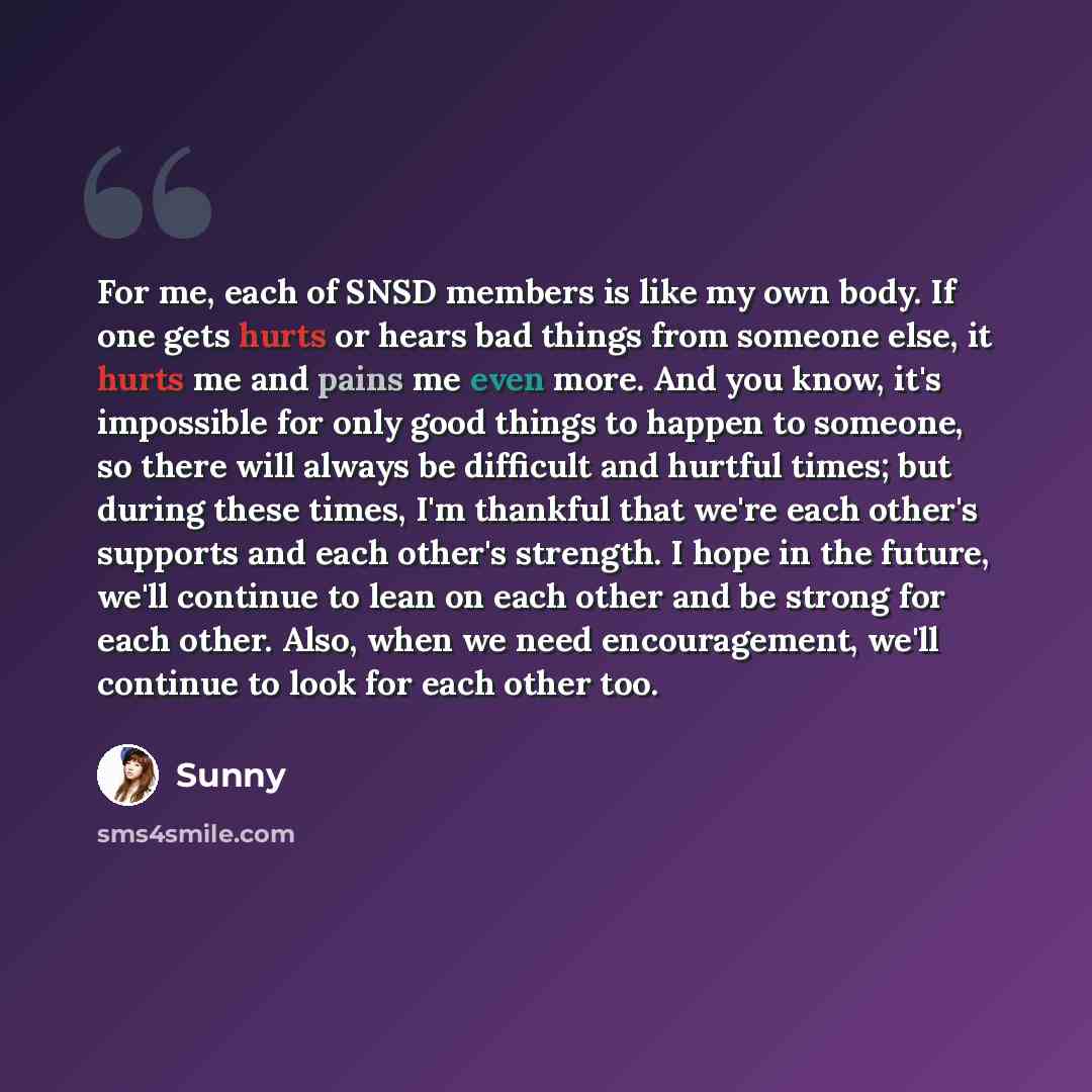 “For me, each of SNSD members is like my own body. If one gets hurts or hears bad things from someone else, it hurts me and pains me even more. And you know, it's impossible for only good things to happen to someone, so there will always be difficult and hurtful times; but during these times, I'm…” quote by Sunny