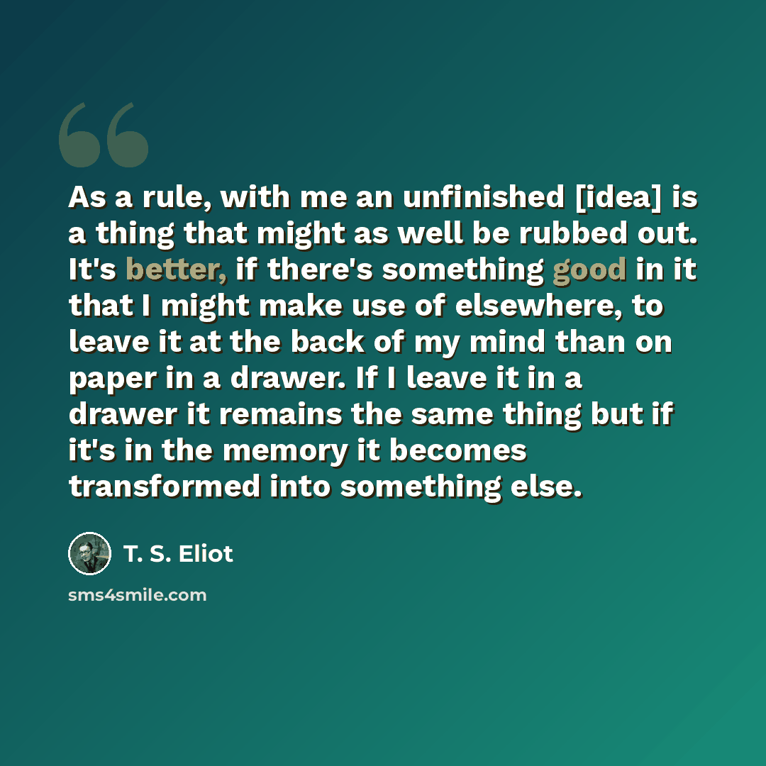 “As a rule, with me an unfinished [idea] is a thing that might as well be rubbed out. It's better, if there's something good in it that I might make use of elsewhere, to leave it at the back of my mind than on paper in a drawer. If I leave it in a drawer it remains the same thing but if it's in the…” quote by T. S. Eliot