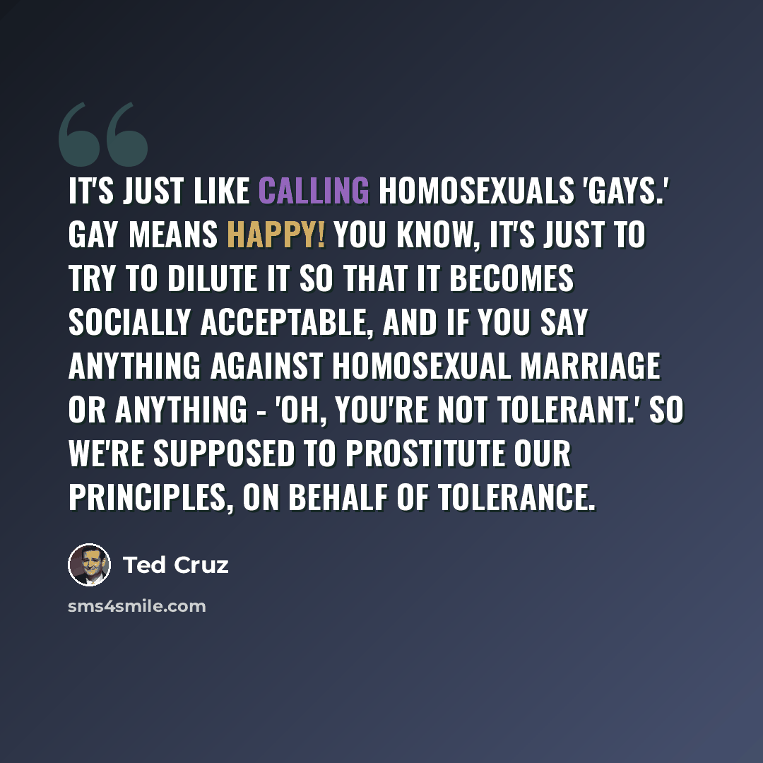 “It's just like calling homosexuals 'gays.' Gay means happy! You know, it's just to try to dilute it so that it becomes socially acceptable, and if you say anything against homosexual marriage or anything - 'Oh, you're not tolerant.' So we're supposed to prostitute our principles, on behalf of…” quote by Ted Cruz