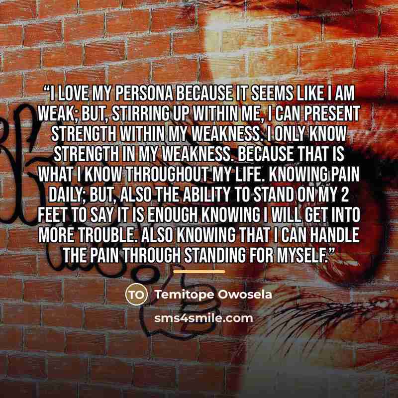 “I love my persona because it seems like I am weak; but, stirring up within me, I can present strength within my weakness. I only know strength in my weakness. Because that is what I know throughout my life. Knowing pain daily; but, also the ability to stand on my 2 feet to say it is enough knowing…” quote by Temitope Owosela