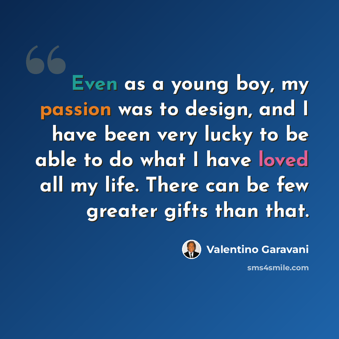 “Even as a young boy, my passion was to design, and I have been very lucky to be able to do what I have loved all my life. There can be few greater gifts than that.” quote by Valentino Garavani