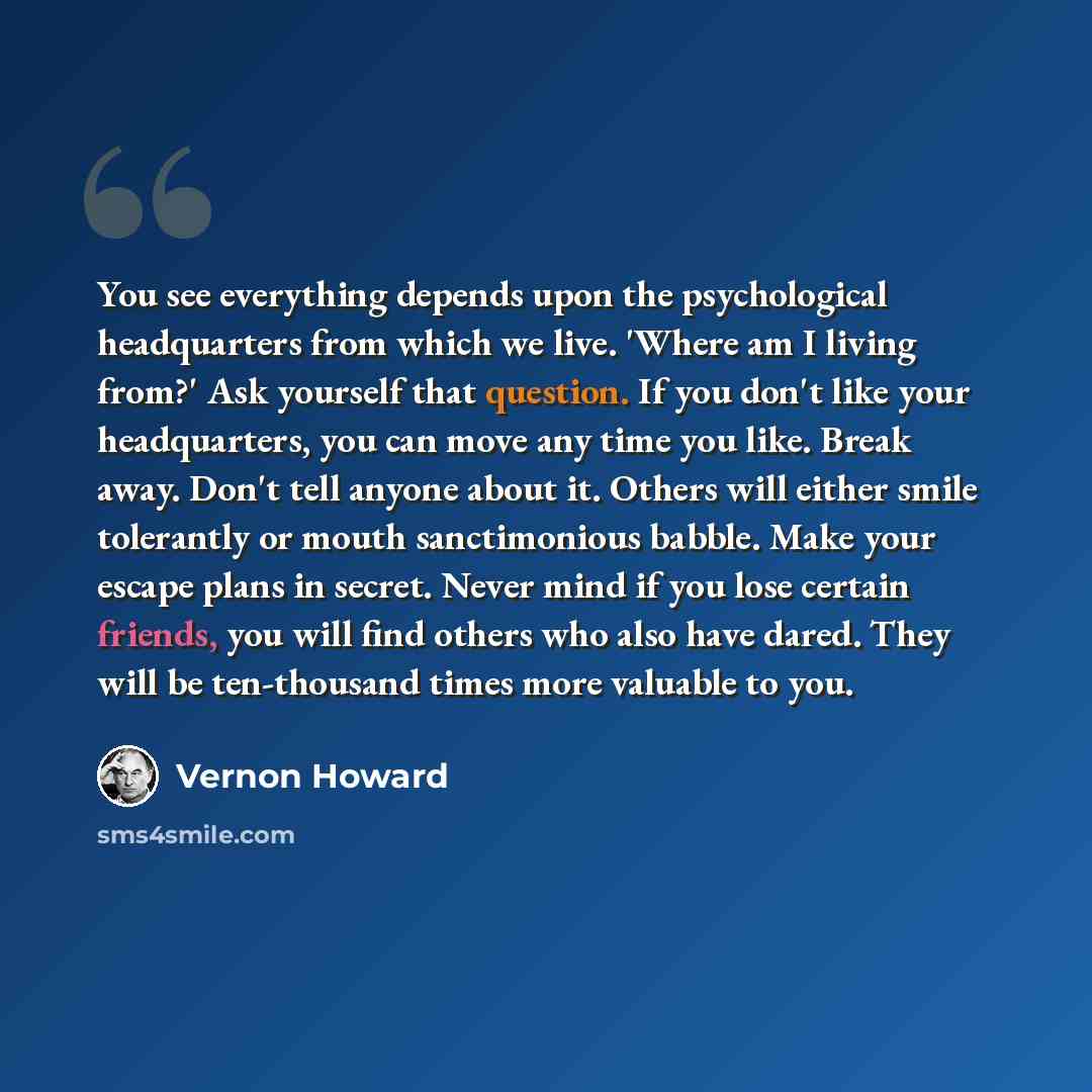 “You see everything depends upon the psychological headquarters from which we live. 'Where am I living from?' Ask yourself that question. If you don't like your headquarters, you can move any time you like. Break away. Don't tell anyone about it. Others will either smile tolerantly or mouth…” quote by Vernon Howard