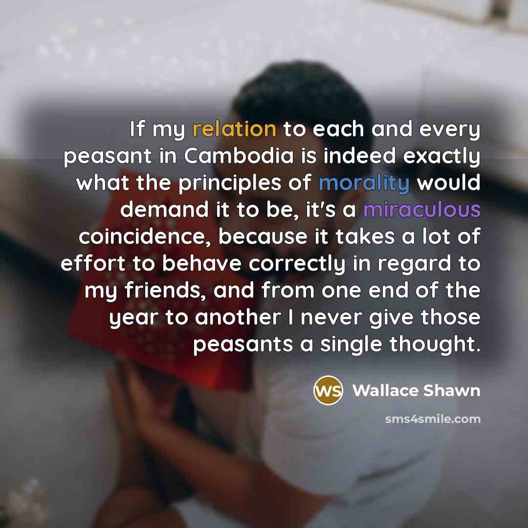 “If my relation to each and every peasant in Cambodia is indeed exactly what the principles of morality would demand it to be, it's a miraculous coincidence, because it takes a lot of effort to behave correctly in regard to my friends, and from one end of the year to another I never give those…” quote by Wallace Shawn