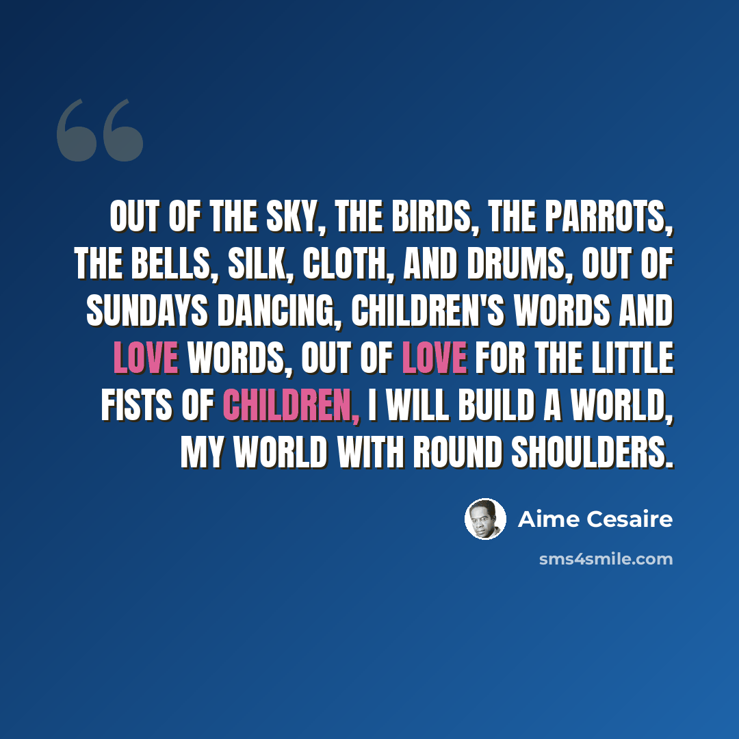 “Out of the sky, the birds, the parrots, the bells, silk, cloth, and drums, out of Sundays dancing, children's words and love words, out of love for the little fists of children, I will build a world, my world with round shoulders.” quote by Aime Cesaire
