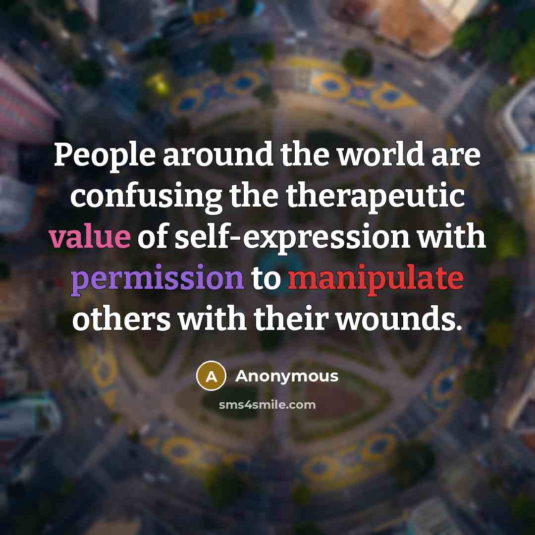 “People around the world are confusing the therapeutic value of self-expression with permission to manipulate others with their wounds.” quote by Anonymous