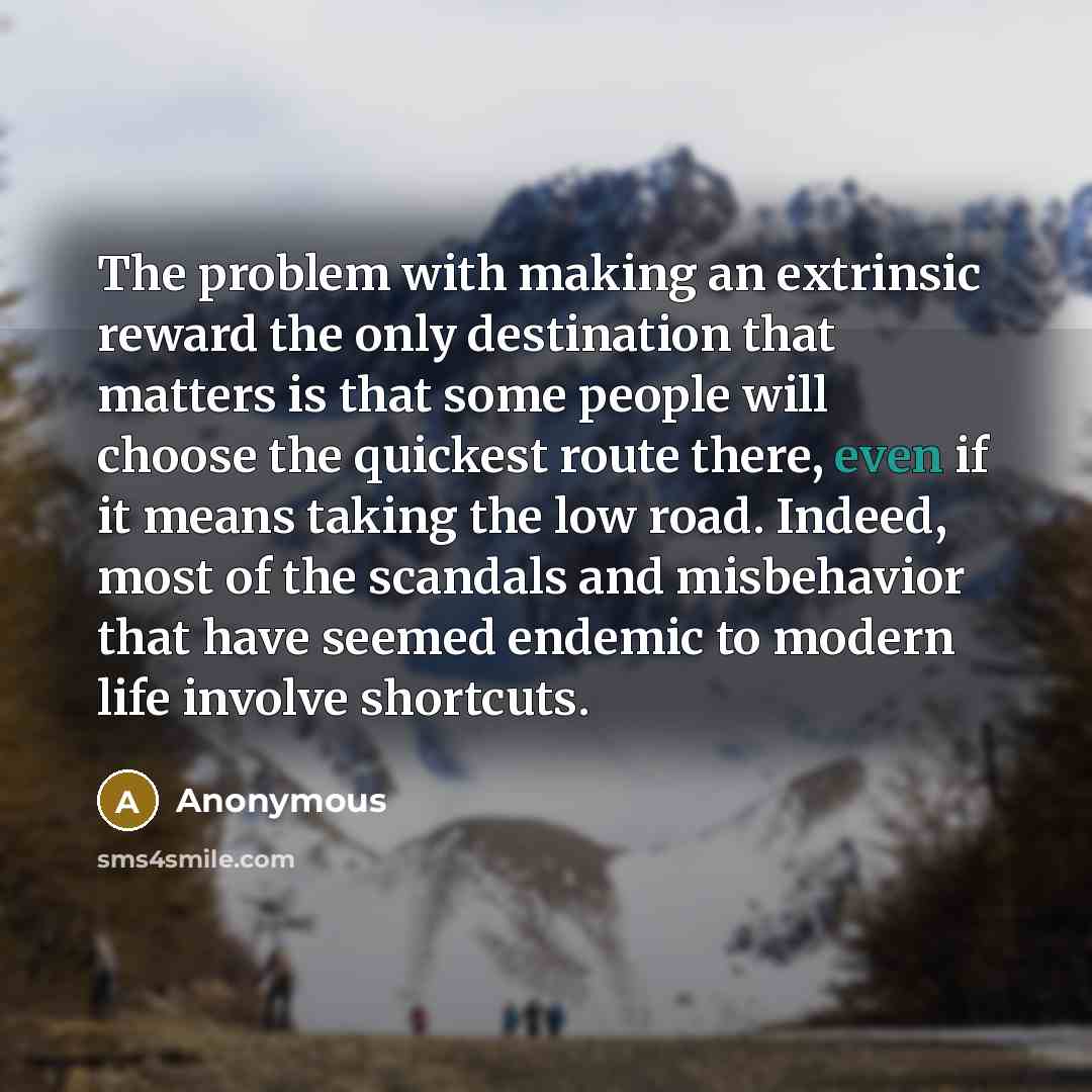 “The problem with making an extrinsic reward the only destination that matters is that some people will choose the quickest route there, even if it means taking the low road. Indeed, most of the scandals and misbehavior that have seemed endemic to modern life involve shortcuts.” quote by Anonymous