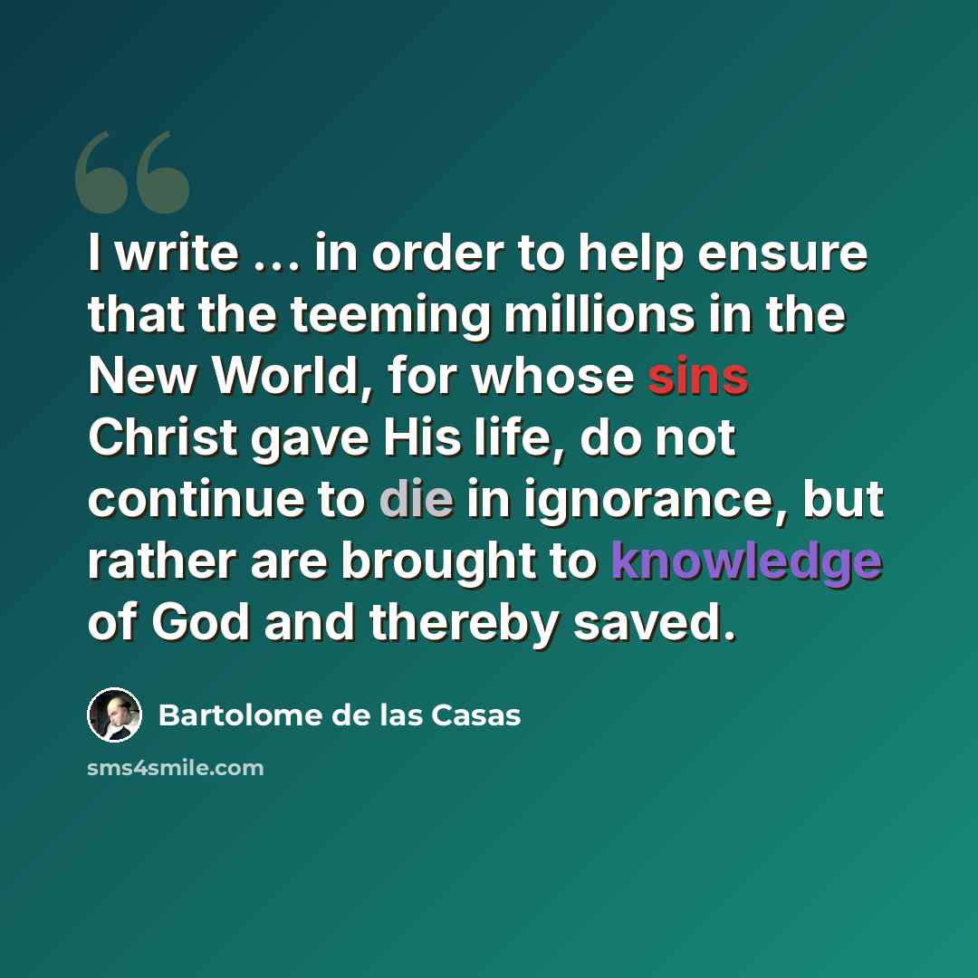 “I write ... in order to help ensure that the teeming millions in the New World, for whose sins Christ gave His life, do not continue to die in ignorance, but rather are brought to knowledge of God and thereby saved.” quote by Bartolome de las Casas