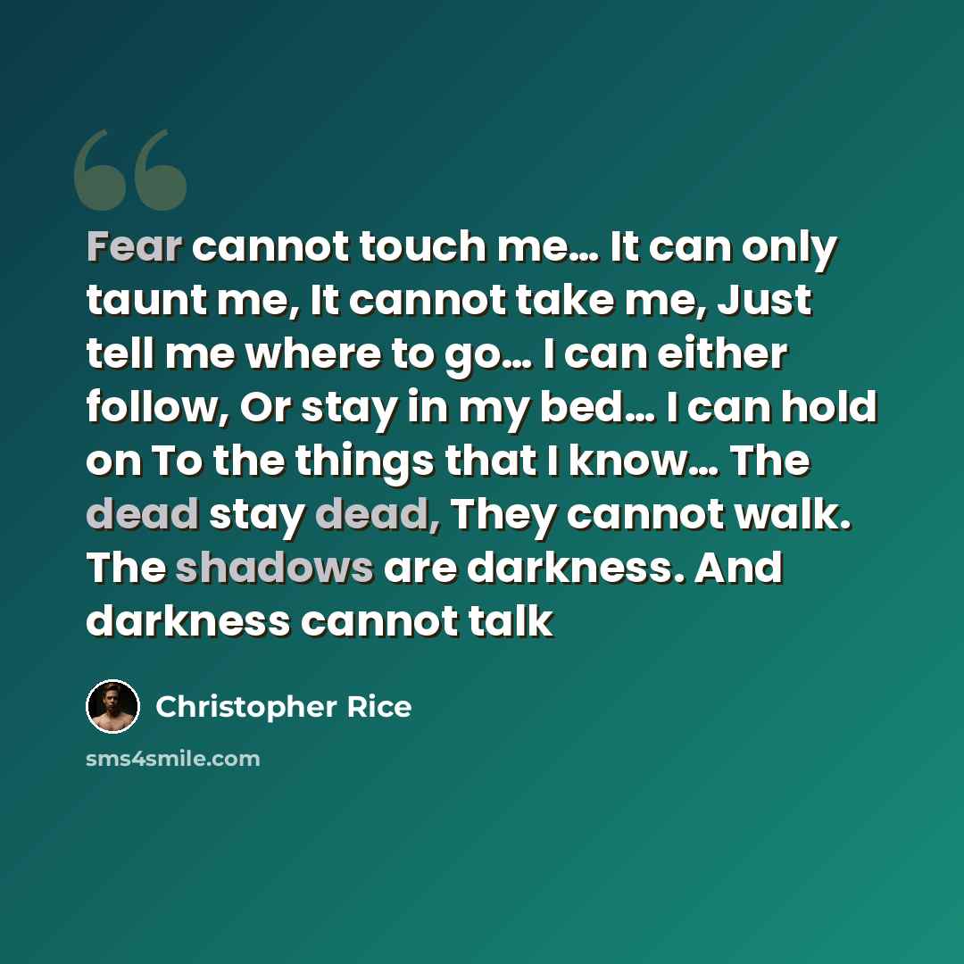 “Fear cannot touch me… It can only taunt me, It cannot take me, Just tell me where to go… I can either follow, Or stay in my bed… I can hold on To the things that I know… The dead stay dead, They cannot walk. The shadows are darkness. And darkness cannot talk” quote by Christopher Rice