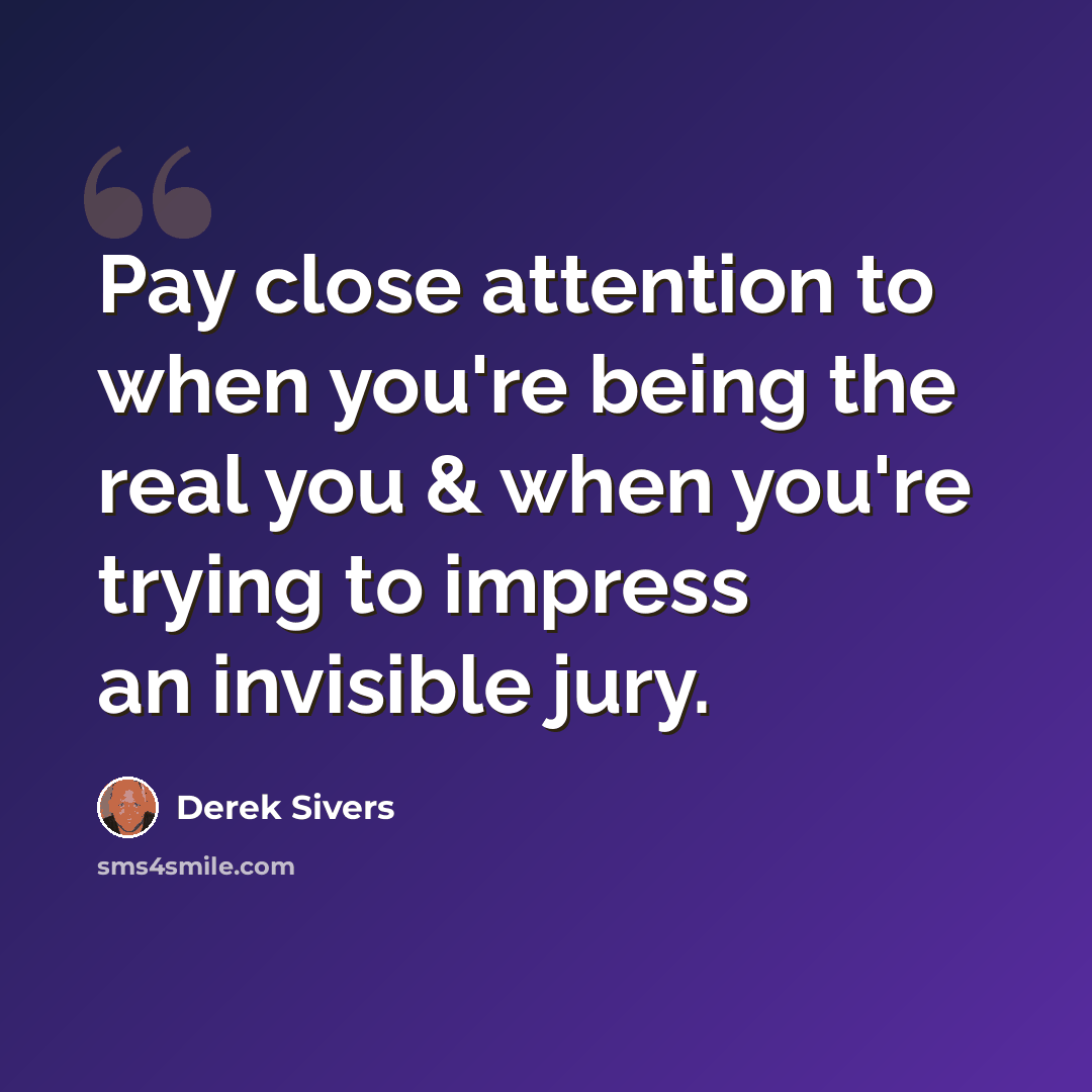 “Pay close attention to when you're being the real you & when you're trying to impress an invisible jury.” quote by Derek Sivers