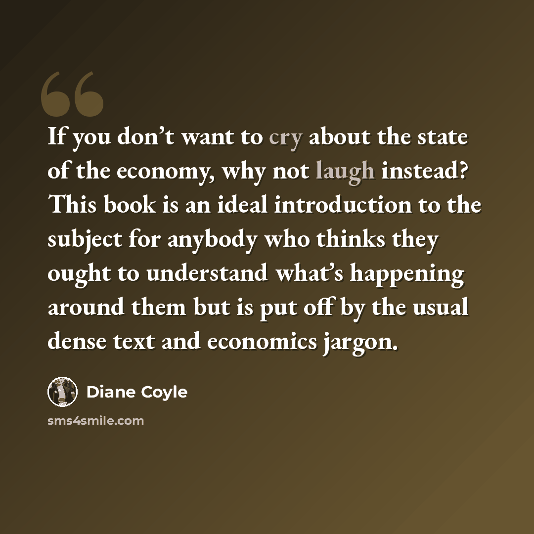 “If you don’t want to cry about the state of the economy, why not laugh instead? This book is an ideal introduction to the subject for anybody who thinks they ought to understand what’s happening around them but is put off by the usual dense text and economics jargon.” quote by Diane Coyle