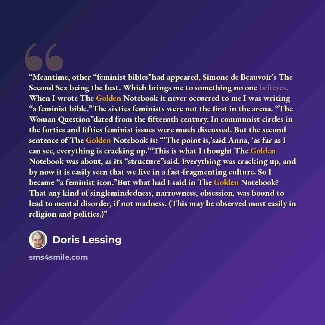 “Meantime, other “feminist bibles”had appeared, Simone de Beauvoir’s The Second Sex being the best. Which brings me to something no one believes. When I wrote The Golden Notebook it never occurred to me I was writing “a feminist bible.”The sixties feminists were not the first in the arena. “The…” quote by Doris Lessing
