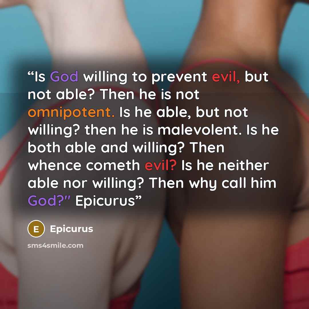 “Is God willing to prevent evil, but not able? Then he is not omnipotent. Is he able, but not willing? then he is malevolent. Is he both able and willing? Then whence cometh evil? Is he neither able nor willing? Then why call him God?" Epicurus” quote by Epicurus