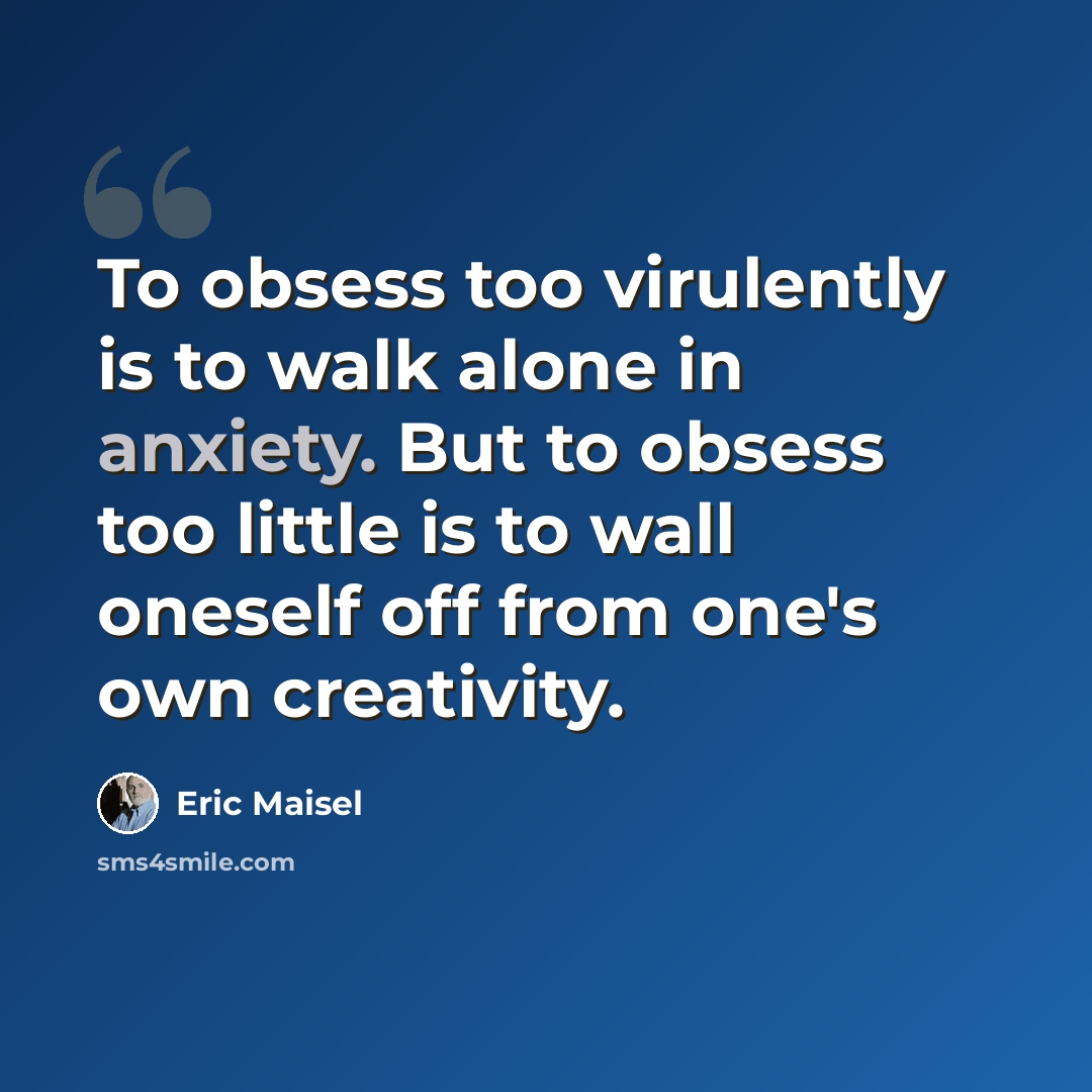 “To obsess too virulently is to walk alone in anxiety. But to obsess too little is to wall oneself off from one's own creativity.” quote by Eric Maisel